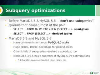 99 07:48:08 AM 
Subquery optimizations 
● Before MariaDB 5.3/MySQL 5.6 - “don't use subqueries” 
● Queries that caused most of the pain 
– SELECT … FROM tbl WHERE col IN (SELECT …) - semi-joins 
– SELECT … FROM (SELECT …) - derived tables 
● MariaDB 5.3 and MySQL 5.6 
– Have common inheritance, MySQL 6.0 alpha 
– Huge (100x, 1000x) speedups for painful areas 
– Other kinds of subqueries received a speedup, too 
– MariaDB 5.3/5.5 has a superset of MySQL 5.6's optimizations 
● 5.6 handles some un-handled edge cases, too 
 