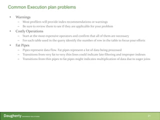• Warnings
– Most profilers will provide index recommendations or warnings
– Be sure to review them to see if they are applicable for your problem
• Costly Operations
– Start at the most expensive operators and confirm that all of them are necessary
– For each table used in the query identify the number of row in the table to focus your efforts
• Fat Pipes
– Pipes represent data flow. Fat pipes represent a lot of data being processed
– Transitions from very fat to very thin lines could indicate late filtering and improper indexes
– Transitions from thin pipes to fat pipes might indicates multiplication of data due to eager joins
21
Common Execution plan problems
 