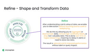 Refine - Shape and Transform Data
Refine
After understanding cost & value of data, we enable
you to take action without touching source code or
redeploying.
We do this by allowing you to aggregate or
downsample data, remove high cardinality labels, or
drop non-valuable data. This is done real-time at
ingest (streaming), meaning no delay in alerts or
need to store raw data.
The result is reduced cost & improved performance
without alert or query impact.
 