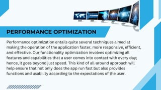 PERFORMANCE OPTIMIZATION
Performance optimization entails quite several techniques aimed at
making the operation of the application faster, more responsive, efficient,
and effective. Our functionality optimization involves optimizing all
features and capabilities that a user comes into contact with every day;
hence, it goes beyond just speed. This kind of all-around approach will
help ensure that not only does the app run fast but also provides
functions and usability according to the expectations of the user.
 