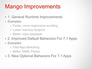 Mango Improvements
   1. General Runtime Improvements
   Examples:
      Faster, more responsive scrolling
      Lower memory footprint
      Better video playback
   2. Improved Default Behaviors For 7.1 Apps
   Examples:
      Fast-App-Switching
      Better XAML Parser
   3. New Optional Behaviors For 7.1 Apps
 