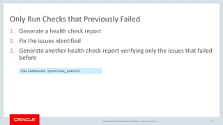 Copyright © 2018, Oracle and/or its affiliates. All rights reserved. |
Only Run Checks that Previously Failed
1. Generate a health check report
2. Fix the issues identified
3. Generate another health check report verifying only the issues that failed
before
52
-failedchecks <previous_result>
 