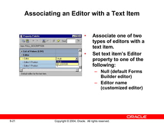 Associating an Editor with a Text Item Associate one of two types of editors with a text item. Set text item’s Editor property to one of the following: Null (default Forms Builder editor) Editor name (customized editor) 