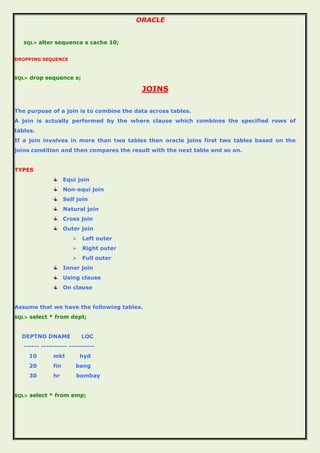ORACLE
SQL> alter sequence s cache 10;
DROPPING SEQUENCE
SQL> drop sequence s;
JOINS
The purpose of a join is to combine the data across tables.
A join is actually performed by the where clause which combines the specified rows of
tables.
If a join involves in more than two tables then oracle joins first two tables based on the
joins condition and then compares the result with the next table and so on.
TYPES
Equi join
Non-equi join
Self join
Natural join
Cross join
Outer join
 Left outer
 Right outer
 Full outer
Inner join
Using clause
On clause
Assume that we have the following tables.
SQL> select * from dept;
DEPTNO DNAME LOC
------ ---------- ----------
10 mkt hyd
20 fin bang
30 hr bombay
SQL> select * from emp;
 