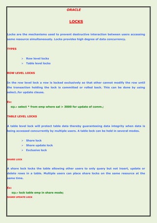 ORACLE
LOCKS
Locks are the mechanisms used to prevent destructive interaction between users accessing
same resource simultaneously. Locks provides high degree of data concurrency.
TYPES
 Row level locks
 Table level locks
ROW LEVEL LOCKS
In the row level lock a row is locked exclusively so that other cannot modify the row until
the transaction holding the lock is committed or rolled back. This can be done by using
select..for update clause.
Ex:
SQL> select * from emp where sal > 3000 for update of comm.;
TABLE LEVEL LOCKS
A table level lock will protect table data thereby guaranteeing data integrity when data is
being accessed concurrently by multiple users. A table lock can be held in several modes.
 Share lock
 Share update lock
 Exclusive lock
SHARE LOCK
A share lock locks the table allowing other users to only query but not insert, update or
delete rows in a table. Multiple users can place share locks on the same resource at the
same time.
Ex:
SQL> lock table emp in share mode;
SHARE UPDATE LOCK
 