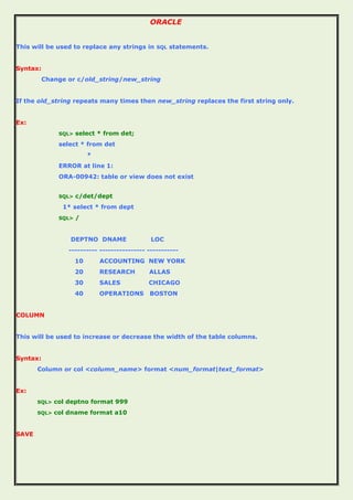 ORACLE
This will be used to replace any strings in SQL statements.
Syntax:
Change or c/old_string/new_string
If the old_string repeats many times then new_string replaces the first string only.
Ex:
SQL> select * from det;
select * from det
*
ERROR at line 1:
ORA-00942: table or view does not exist
SQL> c/det/dept
1* select * from dept
SQL> /
DEPTNO DNAME LOC
---------- ---------------- -----------
10 ACCOUNTING NEW YORK
20 RESEARCH ALLAS
30 SALES CHICAGO
40 OPERATIONS BOSTON
COLUMN
This will be used to increase or decrease the width of the table columns.
Syntax:
Column or col <column_name> format <num_format|text_format>
Ex:
SQL> col deptno format 999
SQL> col dname format a10
SAVE
 