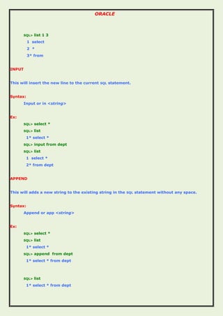 ORACLE
SQL> list 1 3
1 select
2 *
3* from
INPUT
This will insert the new line to the current SQL statement.
Syntax:
Input or in <string>
Ex:
SQL> select *
SQL> list
1* select *
SQL> input from dept
SQL> list
1 select *
2* from dept
APPEND
This will adds a new string to the existing string in the SQL statement without any space.
Syntax:
Append or app <string>
Ex:
SQL> select *
SQL> list
1* select *
SQL> append from dept
1* select * from dept
SQL> list
1* select * from dept
 