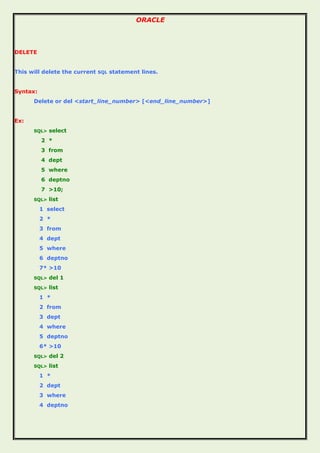 ORACLE
DELETE
This will delete the current SQL statement lines.
Syntax:
Delete or del <start_line_number> [<end_line_number>]
Ex:
SQL> select
2 *
3 from
4 dept
5 where
6 deptno
7 >10;
SQL> list
1 select
2 *
3 from
4 dept
5 where
6 deptno
7* >10
SQL> del 1
SQL> list
1 *
2 from
3 dept
4 where
5 deptno
6* >10
SQL> del 2
SQL> list
1 *
2 dept
3 where
4 deptno
 