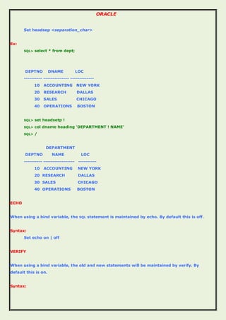 ORACLE
Set headsep <separation_char>
Ex:
SQL> select * from dept;
DEPTNO DNAME LOC
---------- -------------- -------------
10 ACCOUNTING NEW YORK
20 RESEARCH DALLAS
30 SALES CHICAGO
40 OPERATIONS BOSTON
SQL> set headsetp !
SQL> col dname heading 'DEPARTMENT ! NAME'
SQL> /
DEPARTMENT
DEPTNO NAME LOC
---------- ----------------- ----------
10 ACCOUNTING NEW YORK
20 RESEARCH DALLAS
30 SALES CHICAGO
40 OPERATIONS BOSTON
ECHO
When using a bind variable, the SQL statement is maintained by echo. By default this is off.
Syntax:
Set echo on | off
VERIFY
When using a bind variable, the old and new statements will be maintained by verify. By
default this is on.
Syntax:
 