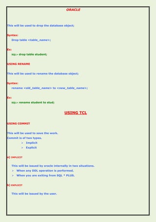 ORACLE
This will be used to drop the database object;
Syntax:
Drop table <table_name>;
Ex:
SQL> drop table student;
USING RENAME
This will be used to rename the database object;
Syntax:
rename <old_table_name> to <new_table_name>;
Ex:
SQL> rename student to stud;
USING TCL
USING COMMIT
This will be used to save the work.
Commit is of two types.
 Implicit
 Explicit
a) IMPLICIT
This will be issued by oracle internally in two situations.
 When any DDL operation is performed.
 When you are exiting from SQL * PLUS.
b) EXPLICIT
This will be issued by the user.
 