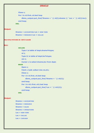 ORACLE
Close c;
For i in nt.first..nt.last loop
dbms_output.put_line('Dname = ' || nt(i).dname || ' Loc = ' || nt(i).loc);
end loop;
END;
Output:
Dname = ACCOUNTING Loc = NEW YORK
Dname = RESEARCH Loc = DALLAS
MULTIPLE FETCHES IN INTO CLAUSE
Ex1:
DECLARE
Type t is table of dept.dname%type;
nt t;
Type t1 is table of dept.loc%type;
nt1 t;
Cursor c is select dname,loc from dept;
BEGIN
Open c;
Fetch c bulk collect into nt,nt1;
Close c;
For i in nt.first..nt.last loop
dbms_output.put_line('Dname = ' || nt(i));
end loop;
For i in nt1.first..nt1.last loop
dbms_output.put_line('Loc = ' || nt1(i));
end loop;
END;
Output:
Dname = ACCOUNTING
Dname = RESEARCH
Dname = SALES
Dname = OPERATIONS
Loc = NEW YORK
Loc = DALLAS
Loc = CHICAGO
 