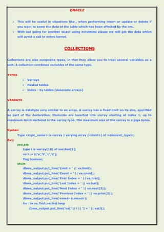 ORACLE
 This will be useful in situations like , when performing insert or update or delete if
you want to know the data of the table which has been effected by the DML.
 With out going for another SELECT using RETURNING clause we will get the data which
will avoid a call to RDBMS kernel.
COLLECTIONS
Collections are also composite types, in that they allow you to treat several variables as a
unit. A collection combines variables of the same type.
TYPES
 Varrays
 Nested tables
 Index - by tables (Associate arrays)
VARRAYS
A varray is datatype very similar to an array. A varray has a fixed limit on its size, specified
as part of the declaration. Elements are inserted into varray starting at index 1, up to
maximum lenth declared in the varray type. The maximum size of the varray is 2 giga bytes.
Syntax:
Type <type_name> is varray | varying array (<limit>) of <element_type>;
Ex1:
DECLARE
type t is varray(10) of varchar(2);
va t := t('a','b','c','d');
flag boolean;
BEGIN
dbms_output.put_line('Limit = ' || va.limit);
dbms_output.put_line('Count = ' || va.count);
dbms_output.put_line('First Index = ' || va.first);
dbms_output.put_line('Last Index = ' || va.last);
dbms_output.put_line('Next Index = ' || va.next(2));
dbms_output.put_line('Previous Index = ' || va.prior(3));
dbms_output.put_line('VARRAY ELEMENTS');
for i in va.first..va.last loop
dbms_output.put_line('va[' || i || '] = ' || va(i));
 