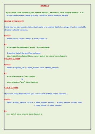 ORACLE
SQL> create table student2(sno, sname, smarks) as select * from student where 1 = 2;
In the above where clause give any condition which does not satisfy.
INSERT WITH SELECT
Using this we can insert existing table data to a another table in a single trip. But the table
structure should be same.
Syntax:
Insert into <table1> select * from <table2>;
Ex:
SQL> insert into student1 select * from student;
Inserting data into specified columns
SQL> insert into student1(no, name) select no, name from student;
COLUMN ALIASES
Syntax:
Select <orginal_col> <alias_name> from <table_name>;
Ex:
SQL> select no sno from student;
or
SQL> select no “sno” from student;
TABLE ALIASES
If you are using table aliases you can use dot method to the columns.
Syntax:
Select <alias_name>.<col1>, <alias_name>.<col2> … <alias_name>.<coln> from
<table_name> <alias_name>;
Ex:
SQL> select s.no, s.name from student s;
 