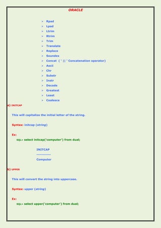 ORACLE
 Rpad
 Lpad
 Ltrim
 Rtrim
 Trim
 Translate
 Replace
 Soundex
 Concat ( ‘ || ‘ Concatenation operator)
 Ascii
 Chr
 Substr
 Instr
 Decode
 Greatest
 Least
 Coalesce
a) INITCAP
This will capitalize the initial letter of the string.
Syntax: initcap (string)
Ex:
SQL> select initcap('computer') from dual;
INITCAP
-----------
Computer
b) UPPER
This will convert the string into uppercase.
Syntax: upper (string)
Ex:
SQL> select upper('computer') from dual;
 