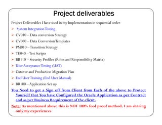 Project deliverables
Project Deliverables I have used in my Implementation in sequential order
   System Integration Testing
   CV010 – Data conversion Strategy
   CV060 – Data ConversionTemplates
   PM010 – Transition Strategy
   TE040 – Test Scripts
   BR110 – Security Profiles (Roles and Responsibility Matrix)
   User Acceptance Testing (UAT)
   Cutover and Production Migration Plan
   End User Training (End User Manual)
   BR100 – Application Set up
You Need to get a Sign off from Client from Each of the above to Protect
   Yourself that You have Configured the Oracle Application as per Contract
   and as per Business Requirement of the client.
Note: As mentioned above this is NOT 100% fool proof method. I am sharing
   only my experiences
 