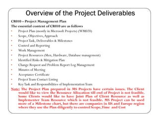 Overview of the Project Deliverables
CR010 – Project Management Plan
The essential content of CR010 are as follows
•   Project Plan (mostly in Microsoft Projects) (WM020)
•   Scope, Objectives, Approach
•   Project Task, Deliverables & Milestones
•   Control and Reporting
•   Work Management
•   Project Resources (Men, Hardware, Database management)
•   Identified Risks & Mitigation Plan
•   Change Request and Problem Report Log Management
•   Minutes of Meeting
•   Acceptance Certificate
•   Project Team Contact Listing
•   Key Task and Responsibilities of Implementation Team
Note: The Project Plan prepared in MS Projects have certain issues. The Client
    would like to view the Resource Allocation till end of Project is not feasible.
    Some Clients would like to have Joint Plan of Client Resource as well as
    Implementer Team Resource which is not feasible. MS Project can be used
    more of a Milestone chart, but there are companies in US and Europe region
    where they use the Plan diligently to control Scope,Time and Cost
 
