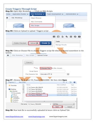 www.bispsolutions.com www.bisptrainigs.com www.hyperionguru.com
Create Triggers Through Script
Step 54: Open SQL Workshop ---> Click on SQL Scripts
Step 55: Click on Upload to upload Triggers script .
Step 56: Click on Choose File to choose Triggers script file which is located somewhere in the
system.
Step 57 : Browse file & select V2_Teams_TRIGGERS file then click Open
Step 58: Now look file is successfully uploaded & hence click on Upload Tab
 