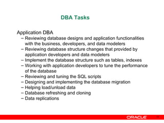DBA Tasks Application DBA Reviewing database designs and application functionalities with the business, developers, and data modelers Reviewing database structure changes that provided by application developers and data modelers Implement the database structure such as tables, indexes Working with application developers to tune the performance of the database Reviewing and tuning the SQL scripts Designing and implementing the database migration Helping load/unload data  Database refreshing and cloning Data replications 