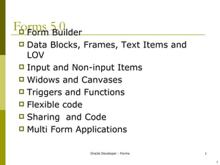 Forms 5.0 Form Builder Data Blocks, Frames, Text Items and LOV Input and Non-input Items Widows and Canvases Triggers and Functions Flexible code Sharing  and Code Multi Form Applications ! 