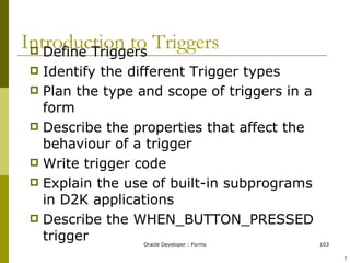 Introduction to Triggers Define Triggers Identify the different Trigger types Plan the type and scope of triggers in a form Describe the properties that affect the behaviour of a trigger Write trigger code Explain the use of built-in subprograms in D2K applications Describe the WHEN_BUTTON_PRESSED trigger ! 