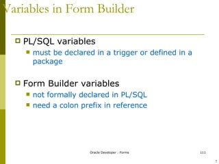 Variables in Form Builder PL/SQL variables must be declared in a trigger or defined in a package Form Builder variables  not formally declared in PL/SQL  need a colon prefix in reference ! 