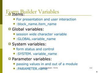 Form Builder Variables Items: For presentation and user interaction  :block_name.item_name Global variables: session wide character variable :GLOBAL.variable_name System variables: form status and control :SYSTEM. variable_name Parameter variables: passing values in and out of a module :PARAMETER.name ! @ 