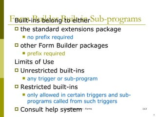 Form Builder Built-in Sub-programs Built-ins belong to either the standard extensions package no prefix required other Form Builder packages prefix required Limits of Use Unrestricted built-ins  any trigger or sub-program Restricted built-ins only allowed in certain triggers and sub-programs called from such triggers Consult help system ! 
