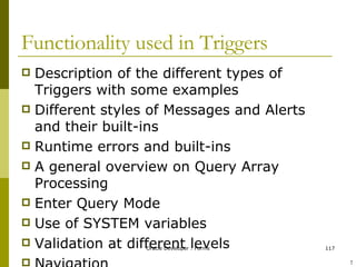 Functionality used in Triggers Description of the different types of Triggers with some examples Different styles of Messages and Alerts and their built-ins Runtime errors and built-ins A general overview on Query Array Processing Enter Query Mode Use of SYSTEM variables Validation at different levels Navigation ! 