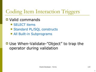 Coding Item Interaction Triggers Valid commands SELECT items Standard PL/SQL constructs All Built-in Subprograms Use When-Validate-”Object” to trap the operator during validation ! 