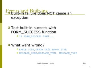 Errors and Built-ins Built-in failure does NOT cause an exception Test built-in success with FORM_SUCCESS function IF FORM_SUCCESS THEN …. What went wrong? ERROR_CODE,ERROR_TEXT,ERROR_TYPE MESSAGE_CODE,MESSAGE_TEXT, MESSAGE_TYPE ! 