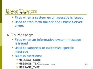 Error Triggers On-error Fires when a system error message is issued Used to trap form Builder and Oracle Server errors On-Message Fires when an informative system message is issued Used to suppress or customize specific message Built-in functions : MESSAGE_CODE MESSAGE_TEXT MESSAGE_TYPE ! 