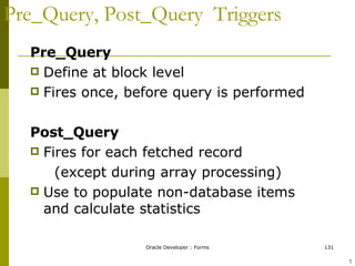 Pre_Query, Post_Query  Triggers Pre_Query Define at block level Fires once, before query is performed Post_Query Fires for each fetched record (except during array processing) Use to populate non-database items and calculate statistics ! 