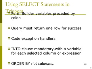 Using SELECT Statements in Triggers Form Builder variables preceded by colon Query must return one row for success Code exception handlers INTO clause mandatory,with a variable for each selected column or expression ORDER BY not relevant ! @ 