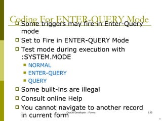 Coding For ENTER-QUERY Mode Some triggers may fire in Enter-Query mode Set to Fire in ENTER-QUERY Mode Test mode during execution with :SYSTEM.MODE NORMAL ENTER-QUERY QUERY Some built-ins are illegal Consult online Help You cannot navigate to another record in current form ! 