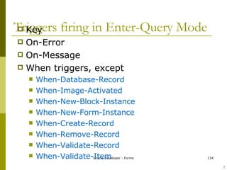 Triggers firing in Enter-Query Mode Key On-Error On-Message When triggers, except When-Database-Record When-Image-Activated When-New-Block-Instance When-New-Form-Instance When-Create-Record When-Remove-Record When-Validate-Record When-Validate-Item ! 