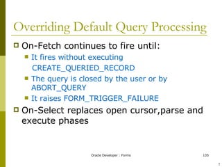 Overriding Default Query Processing On-Fetch continues to fire until: It fires without executing CREATE_QUERIED_RECORD The query is closed by the user or by ABORT_QUERY It raises FORM_TRIGGER_FAILURE On-Select replaces open cursor,parse and execute phases ! 