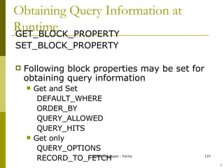 Obtaining Query Information at Runtime GET_BLOCK_PROPERTY SET_BLOCK_PROPERTY Following block properties may be set for obtaining query information Get and Set DEFAULT_WHERE ORDER_BY QUERY_ALLOWED QUERY_HITS Get only QUERY_OPTIONS RECORD_TO_FETCH ! 