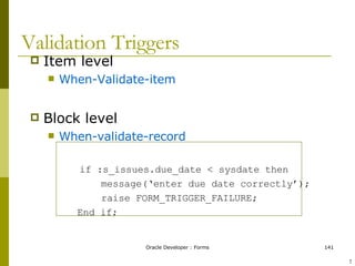 Validation Triggers Item level When-Validate-item Block level When-validate-record if :s_issues.due_date < sysdate then message(‘enter due date correctly’); raise FORM_TRIGGER_FAILURE; End if;  ! 