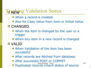 Tracking Validation Status NEW When a record is created  Also for Copy Value from item or Initial Value CHANGED When the item is changed by the user or a trigger When any item in a new record is changed VALID When Validation of the item has been successful After records are fetched from database After successful POST or COMMIT Duplicated records inherit status of source ! 