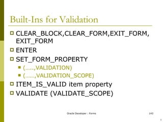 CLEAR_BLOCK,CLEAR_FORM,EXIT_FORM, EXIT_FORM ENTER SET_FORM_PROPERTY (…..,VALIDATION) (……,VALIDATION_SCOPE) ITEM_IS_VALID item property VALIDATE (VALIDATE_SCOPE) Built-Ins for Validation  ! 