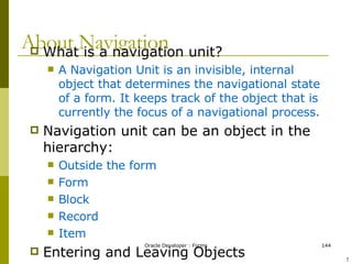 About Navigation What is a navigation unit? A Navigation Unit is an invisible, internal object that determines the navigational state of a form. It keeps track of the object that is currently the focus of a navigational process. Navigation unit can be an object in the hierarchy: Outside the form Form Block Record Item Entering and Leaving Objects What happens if navigation fails ! 