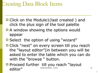 Creating Data Block Items Click on the Module1(last created ) and click the plus sign of the tool palette A window showing the options would appear Select  the option of using “wizard” Click “next” on every screen till you reach the “layout editor”(in between you will be asked to enter the table which you can do with the “browse “ button. Proceed further  till you reach “layout editor” ! 