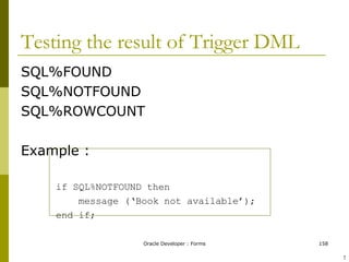 Testing the result of Trigger DML SQL%FOUND SQL%NOTFOUND SQL%ROWCOUNT Example : if SQL%NOTFOUND then message (‘Book not available’); end if; ! 