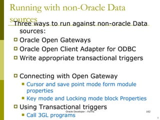 Running with non-Oracle Data sources Three ways to run against non-oracle Data sources: Oracle Open Gateways Oracle Open Client Adapter for ODBC Write appropriate transactional triggers Connecting with Open Gateway Cursor and save point mode form module properties Key mode and Locking mode block Properties Using Transactional triggers Call 3GL programs Database data block property ! 