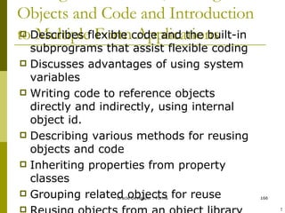 Writing Flexible Code, Sharing Objects and Code and Introduction to Multiple Form Applications Describes flexible code and the built-in subprograms that assist flexible coding Discusses advantages of using system variables Writing code to reference objects directly and indirectly, using internal object id. Describing various methods for reusing objects and code Inheriting properties from property classes Grouping related objects for reuse Reusing objects from an object library Reusing PL/SQL code Calling one form from another form module ! 