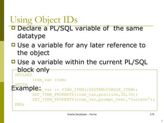 Using Object IDs Declare a PL/SQL variable of  the same datatype Use a variable for any later reference to the object Use a variable within the current PL/SQL block only Example: DECLARE item_var item; BEGIN item_var := FIND_ITEM(:SYSTEM>CURSOR_ITEM); SET_ITEM_PROPERTY(item_var,position,30,35); SET_ITEM_PROPERTY(item_var,prompt_text,’Current’); END; ! 