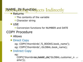 Referencing Objects Indirectly NAME_IN Function Returns The contents of the variable Character string USE Conversion functions for NUMBER and DATE COPY Procedure Allows Direct Copy eg: COPY(‘thornbirds’,’S_BOOKS.book_name’); eg: COPY(‘thornbirds’,:GLOBAL.book_name); Indirect Copy eg: COPY(‘thornbirds’,NAME_IN(‘GLOBAL.customer_name’)); Assigns a value to an item whose name is stored in a global variable ! 