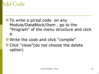 Add Code To write a pl/sql code  on any Module/DataBlock/Item , go to the “Program” of the menu structure and click it  Write the code and click “compile” Click “close”(do not choose the delete option) ! 