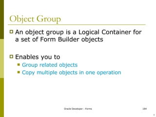 Object Group An object group is a Logical Container for a set of Form Builder objects Enables you to Group related objects Copy multiple objects in one operation ! 