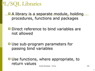 PL/SQL Libraries A library is a separate module, holding procedures, functions and packages Direct reference to bind variables are not allowed Use sub-program parameters for passing bind variables Use functions, where appropriate, to return values ! 
